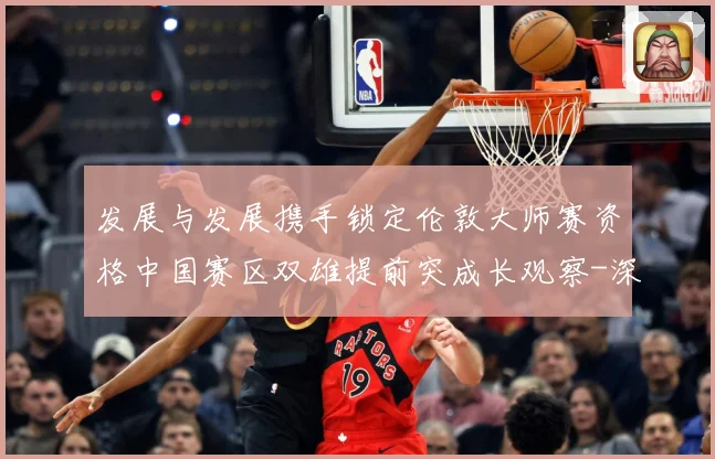 发展与发展携手锁定伦敦大师赛资格中国赛区双雄提前突成长观察-深度解析