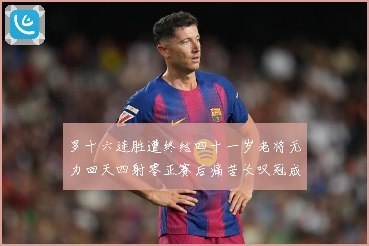 罗十六连胜遭终结四十一岁老将无力回天四射零正赛后痛苦长叹冠成长观察-深度解析