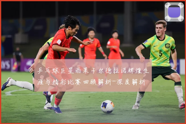 乒乓球巨星雨果卡尔德拉诺辉煌生涯与精彩比赛回顾解析-深度解析