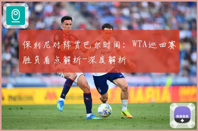 保利尼对阵贾巴尔时间：WTA巡回赛胜负看点解析-深度解析