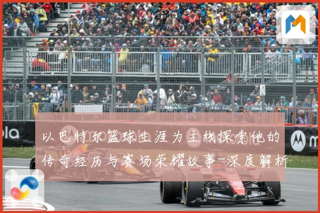 以巴特尔篮球生涯为主线探索他的传奇经历与赛场荣耀故事-深度解析