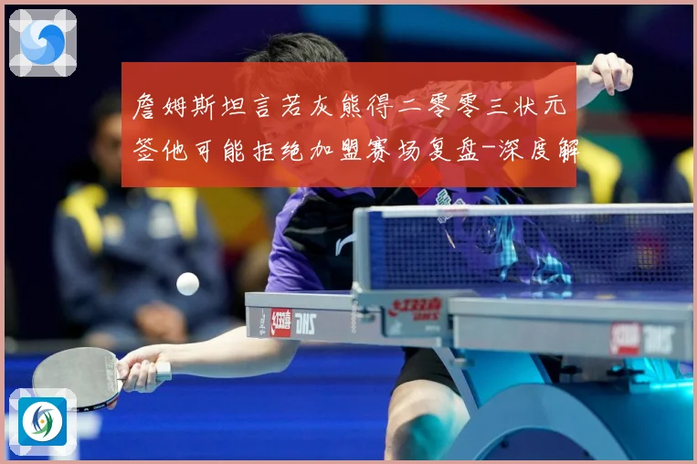 詹姆斯坦言若灰熊得二零零三状元签他可能拒绝加盟赛场复盘-深度解析