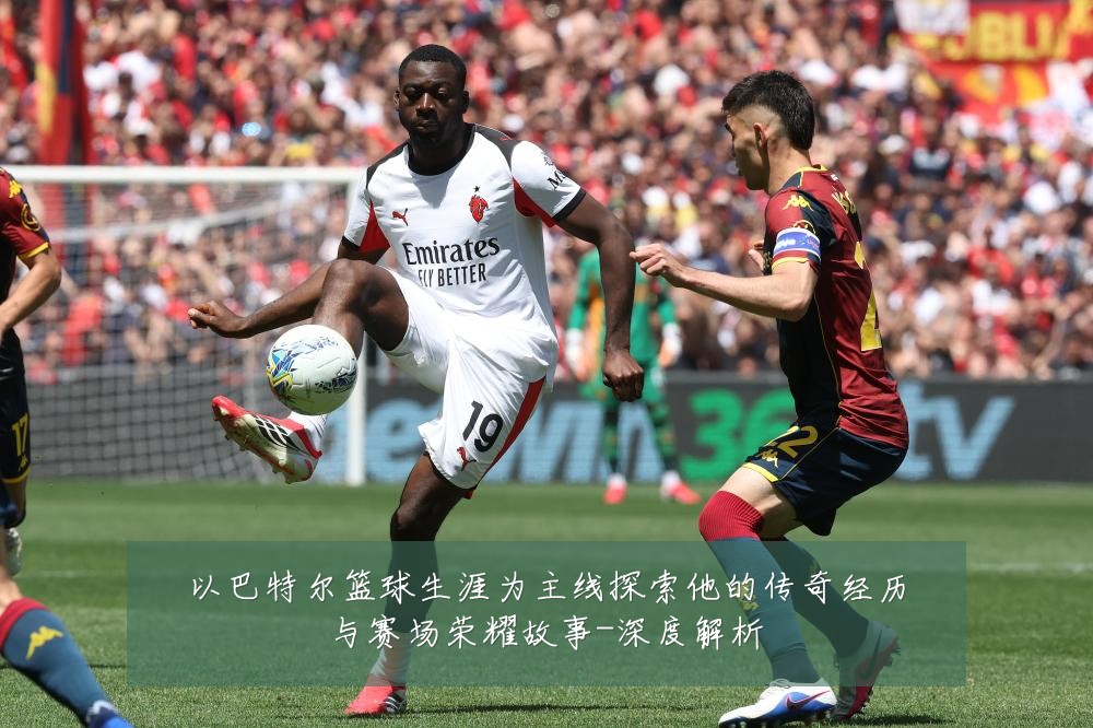 以巴特尔篮球生涯为主线探索他的传奇经历与赛场荣耀故事-深度解析